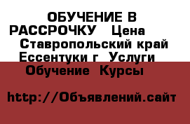 ОБУЧЕНИЕ В РАССРОЧКУ › Цена ­ 100 - Ставропольский край, Ессентуки г. Услуги » Обучение. Курсы   